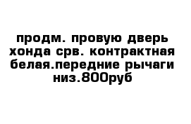 продм. провую дверь хонда срв. контрактная белая.передние рычаги низ.800руб